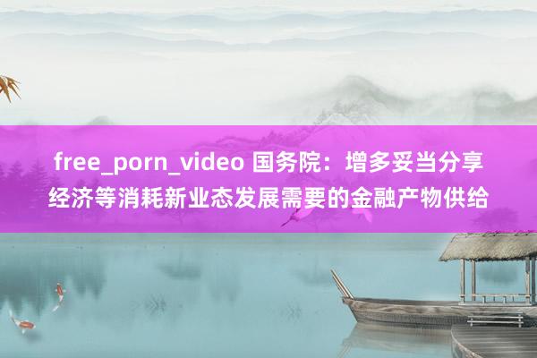 free_porn_video 国务院：增多妥当分享经济等消耗新业态发展需要的金融产物供给