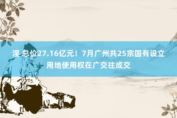 淫 总价27.16亿元！7月广州共25宗国有设立用地使用权在广交往成交