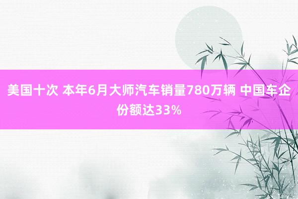 美国十次 本年6月大师汽车销量780万辆 中国车企份额达33%