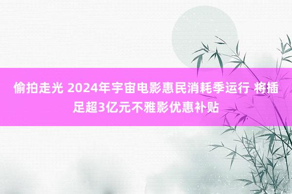 偷拍走光 2024年宇宙电影惠民消耗季运行 将插足超3亿元不雅影优惠补贴