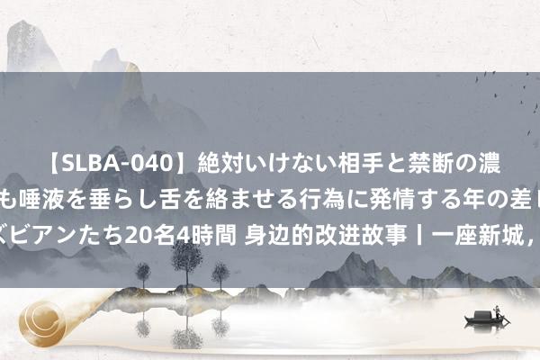 【SLBA-040】絶対いけない相手と禁断の濃厚ベロキス 戸惑いつつも唾液を垂らし舌を絡ませる行為に発情する年の差レズビアンたち20名4時間 身边的改进故事丨一座新城，蜕变探索破裂“一亩三分地”