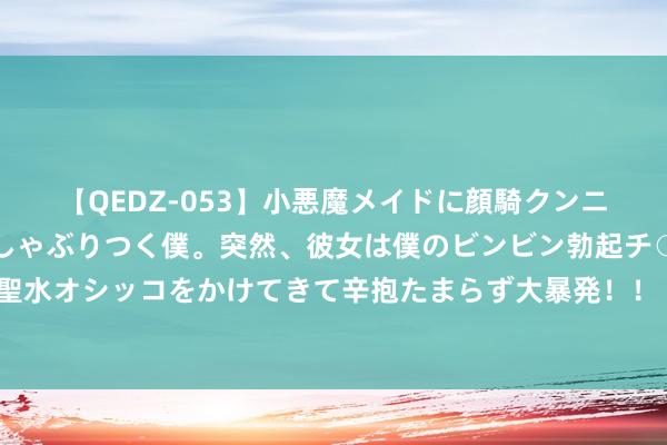 【QEDZ-053】小悪魔メイドに顔騎クンニを強要されオマ○コにしゃぶりつく僕。突然、彼女は僕のビンビン勃起チ○ポをしごき、聖水オシッコをかけてきて辛抱たまらず大暴発！！ 内行手机市集赓续复苏 国产手机品牌霸榜