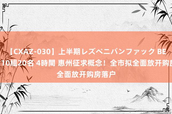 【CXAZ-030】上半期レズペニバンファック BEST10 10組20名 4時間 惠州征求概念！全市拟全面放开购房落户