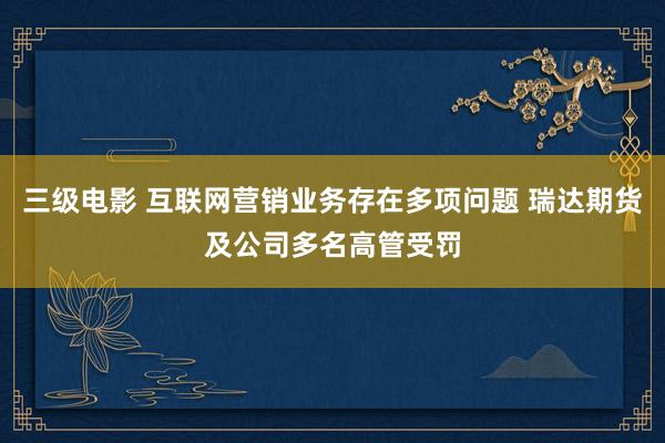 三级电影 互联网营销业务存在多项问题 瑞达期货及公司多名高管受罚