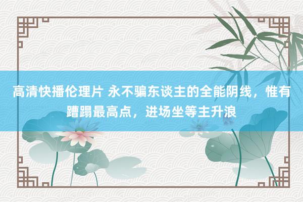 高清快播伦理片 永不骗东谈主的全能阴线，惟有蹧蹋最高点，进场坐等主升浪