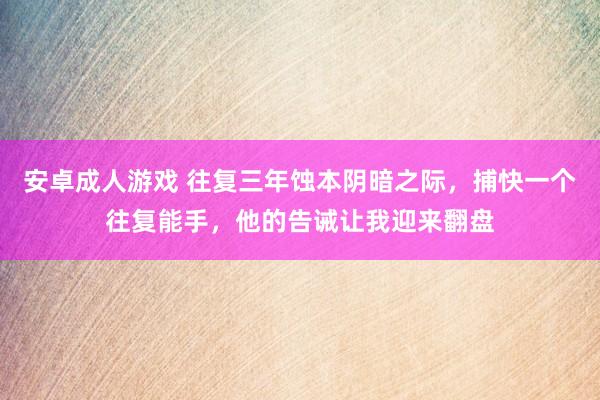 安卓成人游戏 往复三年蚀本阴暗之际，捕快一个往复能手，他的告诫让我迎来翻盘