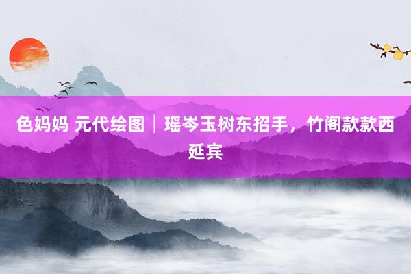 色妈妈 元代绘图│瑶岑玉树东招手，竹阁款款西延宾