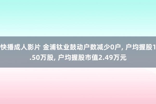 快播成人影片 金浦钛业鼓动户数减少0户, 户均握股1.50万股, 户均握股市值2.49万元