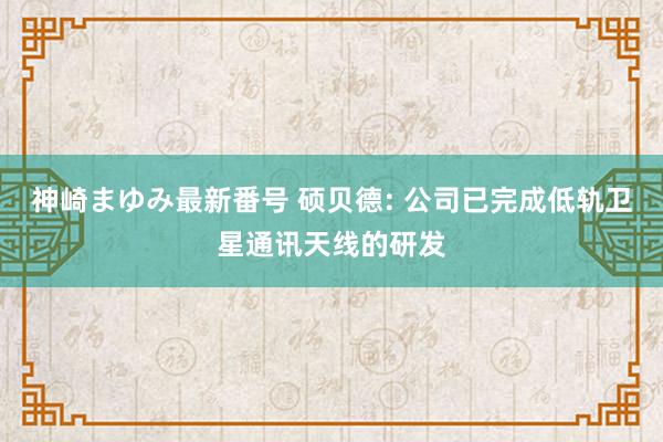 神崎まゆみ最新番号 硕贝德: 公司已完成低轨卫星通讯天线的研发