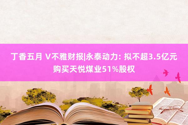 丁香五月 V不雅财报|永泰动力: 拟不超3.5亿元购买天悦煤业51%股权