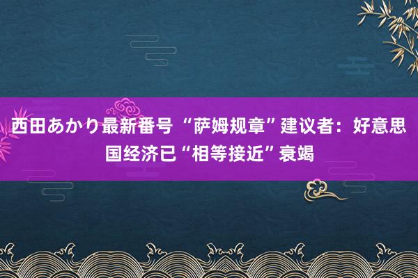 西田あかり最新番号 “萨姆规章”建议者：好意思国经济已“相等接近”衰竭