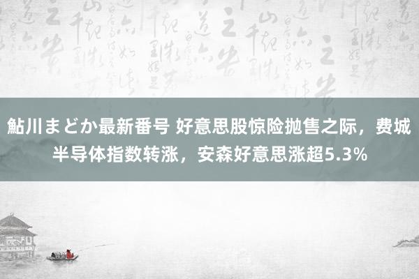 鮎川まどか最新番号 好意思股惊险抛售之际，费城半导体指数转涨，安森好意思涨超5.3%