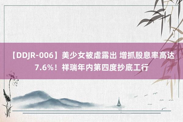 【DDJR-006】美少女被虐露出 增抓股息率高达7.6%！祥瑞年内第四度抄底工行