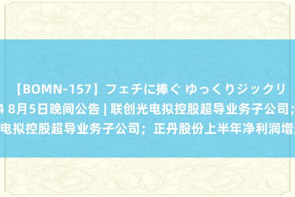 【BOMN-157】フェチに捧ぐ ゆっくりジックリめりこむ乳揉み 4時間 4 8月5日晚间公告 | 联创光电拟控股超导业务子公司；正丹股份上半年净利润增逾10倍