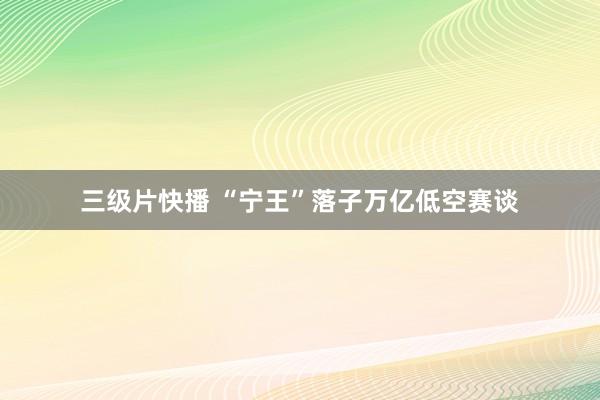 三级片快播 “宁王”落子万亿低空赛谈