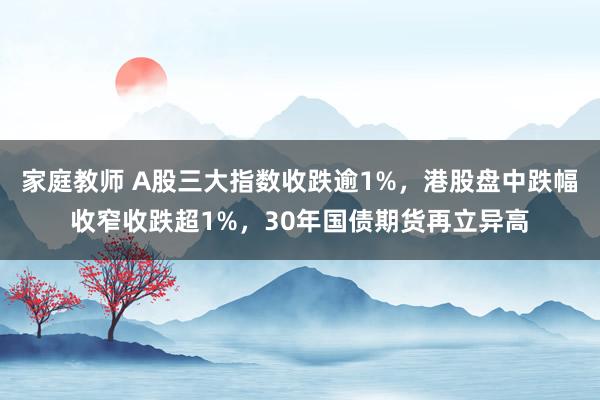 家庭教师 A股三大指数收跌逾1%，港股盘中跌幅收窄收跌超1%，30年国债期货再立异高