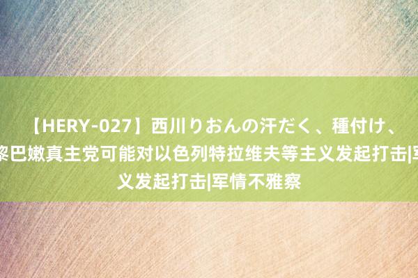 【HERY-027】西川りおんの汗だく、種付け、ガチSEX 黎巴嫩真主党可能对以色列特拉维夫等主义发起打击|军情不雅察