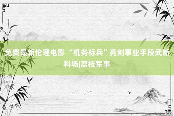 免费最新伦理电影 “机务标兵”亮剑事业手段武断科场|荔枝军事