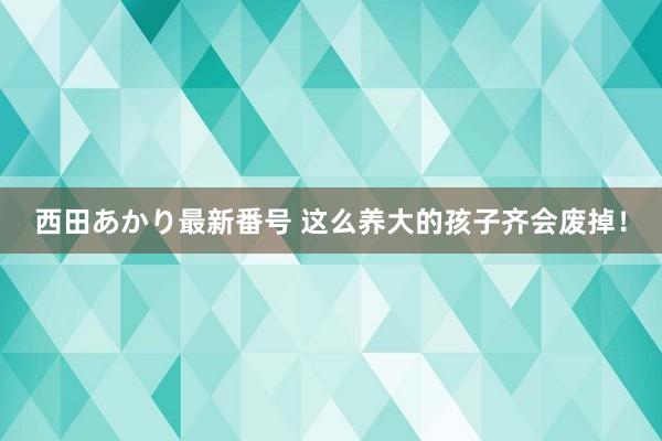 西田あかり最新番号 这么养大的孩子齐会废掉！