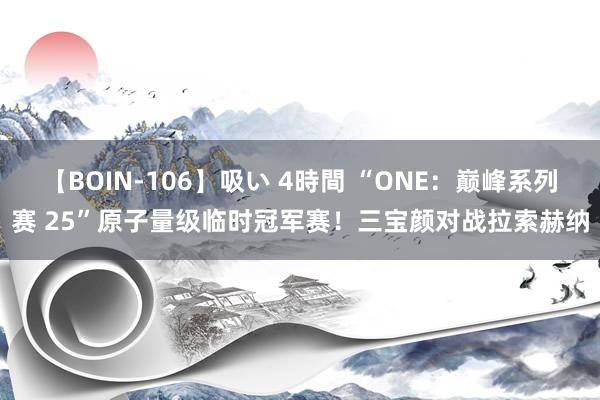 【BOIN-106】吸い 4時間 “ONE：巅峰系列赛 25”原子量级临时冠军赛！三宝颜对战拉索赫纳