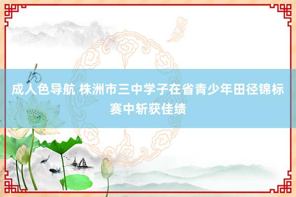 成人色导航 株洲市三中学子在省青少年田径锦标赛中斩获佳绩