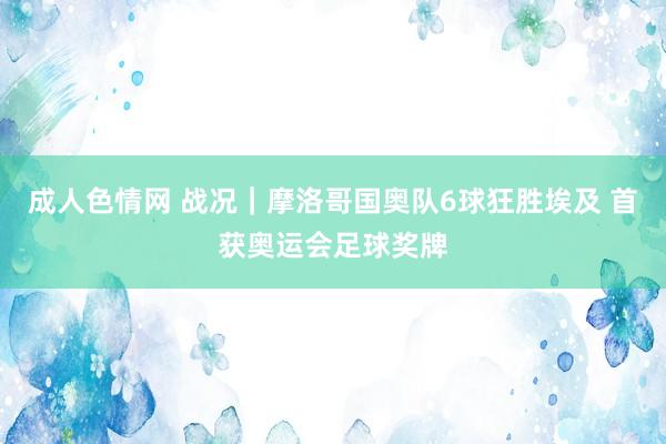 成人色情网 战况｜摩洛哥国奥队6球狂胜埃及 首获奥运会足球奖牌