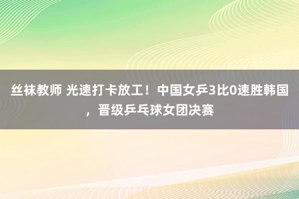 丝袜教师 光速打卡放工！中国女乒3比0速胜韩国，晋级乒乓球女团决赛