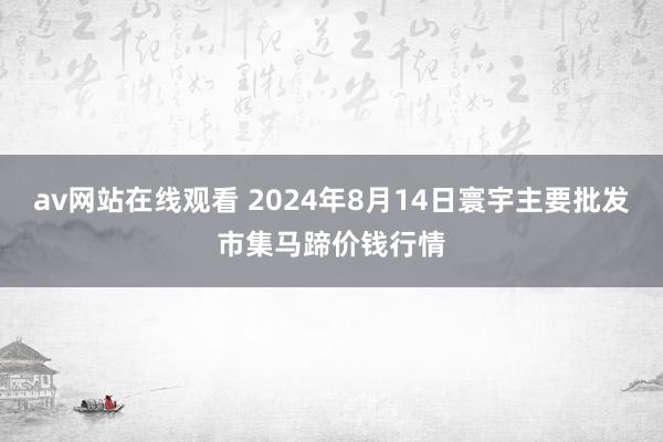 av网站在线观看 2024年8月14日寰宇主要批发市集马蹄价钱行情