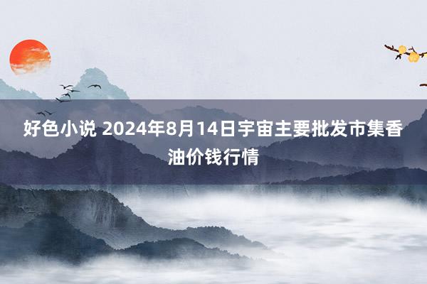 好色小说 2024年8月14日宇宙主要批发市集香油价钱行情