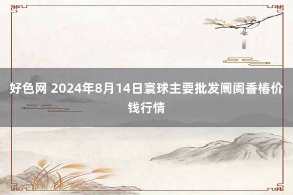 好色网 2024年8月14日寰球主要批发阛阓香椿价钱行情