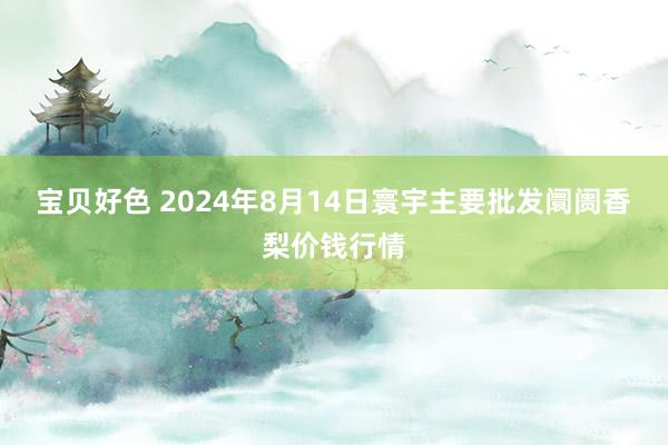 宝贝好色 2024年8月14日寰宇主要批发阛阓香梨价钱行情