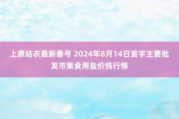 上原結衣最新番号 2024年8月14日寰宇主要批发市集食用盐价钱行情