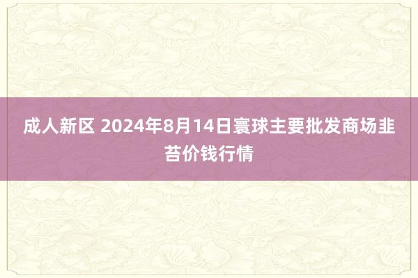 成人新区 2024年8月14日寰球主要批发商场韭苔价钱行情