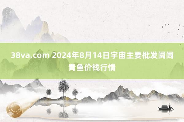 38va.com 2024年8月14日宇宙主要批发阛阓青鱼价钱行情