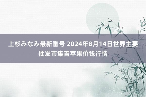 上杉みなみ最新番号 2024年8月14日世界主要批发市集青苹果价钱行情