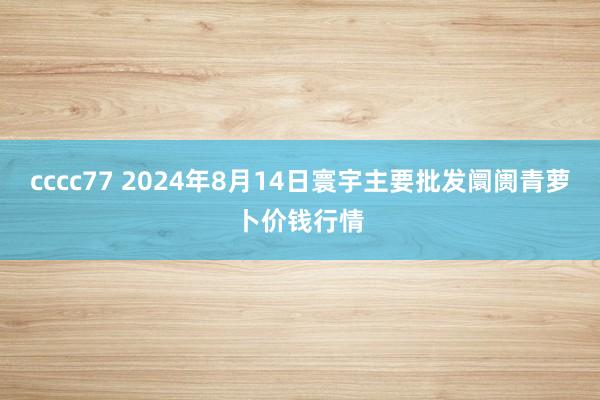 cccc77 2024年8月14日寰宇主要批发阛阓青萝卜价钱行情