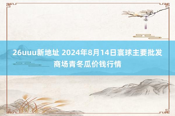 26uuu新地址 2024年8月14日寰球主要批发商场青冬瓜价钱行情