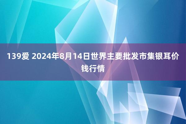 139爱 2024年8月14日世界主要批发市集银耳价钱行情