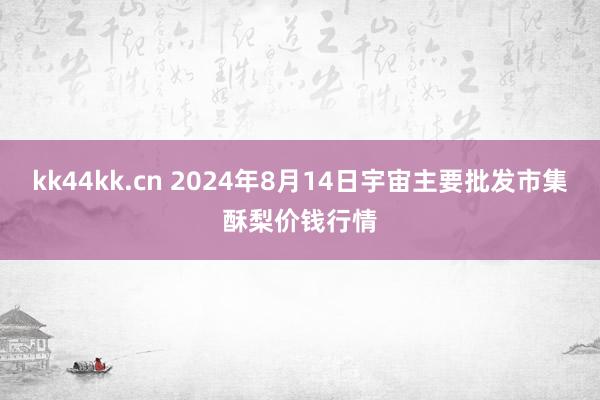 kk44kk.cn 2024年8月14日宇宙主要批发市集酥梨价钱行情