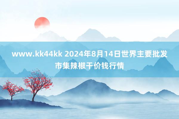 www.kk44kk 2024年8月14日世界主要批发市集辣椒干价钱行情