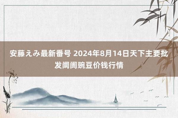 安藤えみ最新番号 2024年8月14日天下主要批发阛阓豌豆价钱行情