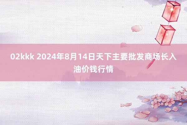 02kkk 2024年8月14日天下主要批发商场长入油价钱行情