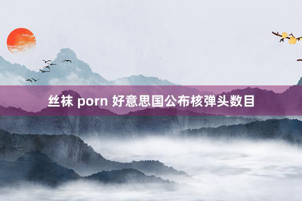 丝袜 porn 好意思国公布核弹头数目