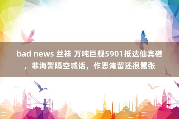 bad news 丝袜 万吨巨舰5901抵达仙宾礁，菲海警隔空喊话，作恶淹留还很嚣张