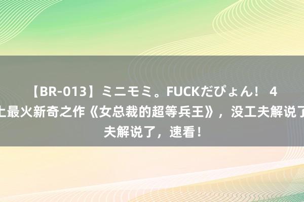 【BR-013】ミニモミ。FUCKだぴょん！ 4ばん 史上最火新奇之作《女总裁的超等兵王》，没工夫解说了，速看！