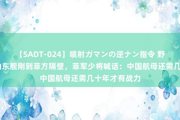 【SADT-024】噴射ガマンの逆ナン指令 野外浣腸悪戯 山东舰刚到菲方隔壁，菲军少将喊话：中国航母还需几十年才有战力