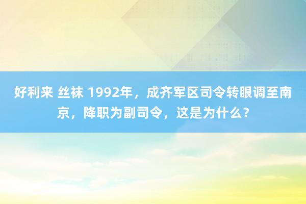 好利来 丝袜 1992年，成齐军区司令转眼调至南京，降职为副司令，这是为什么？