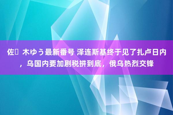 佐々木ゆう最新番号 泽连斯基终于见了扎卢日内，乌国内要加剧税拼到底，俄乌热烈交锋