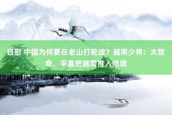 自慰 中国为何要在老山打轮战？越南少将：太致命，平直把越南推入绝境