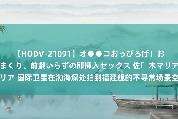 【HODV-21091】オ●●コおっぴろげ！お姉ちゃん 四六時中濡れまくり、前戯いらずの即挿入セックス 佐々木マリア 国际卫星在渤海深处拍到福建舰的不寻常场景空警-600准备弹射升空